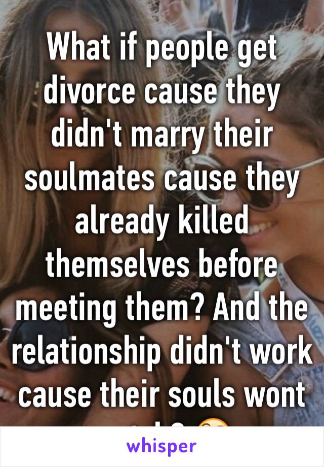 What if people get divorce cause they didn't marry their soulmates cause they already killed themselves before meeting them? And the relationship didn't work cause their souls wont match? 🤔