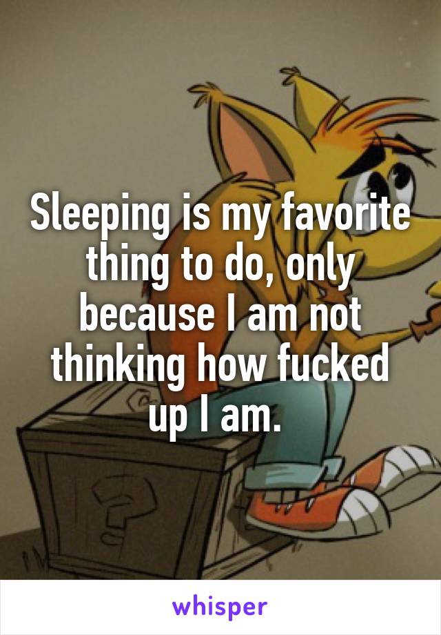 Sleeping is my favorite thing to do, only because I am not thinking how fucked up I am. 