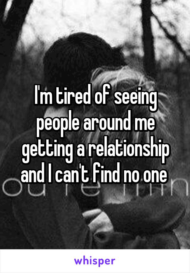 I'm tired of seeing people around me getting a relationship and I can't find no one 