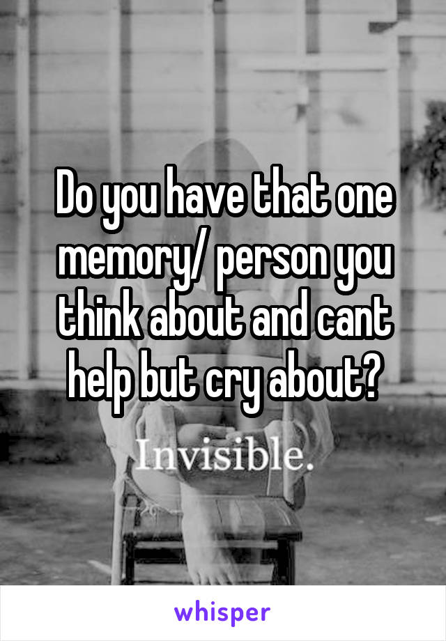 Do you have that one memory/ person you think about and cant help but cry about?
