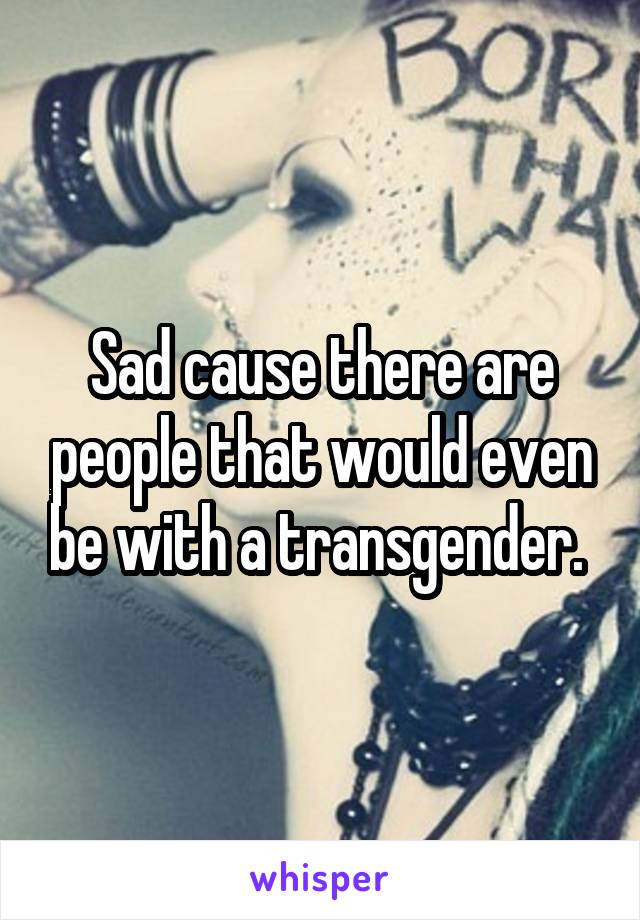 Sad cause there are people that would even be with a transgender. 