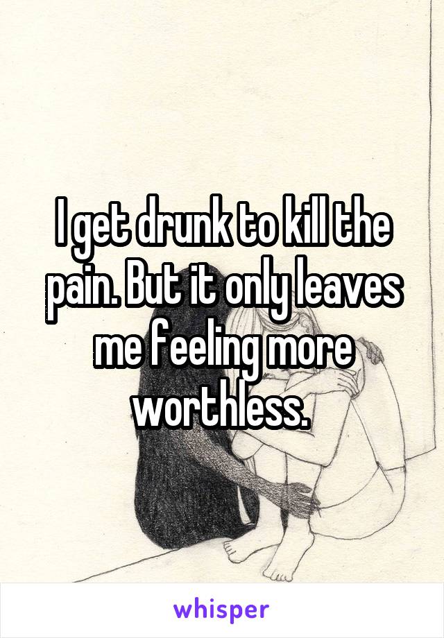 I get drunk to kill the pain. But it only leaves me feeling more worthless. 