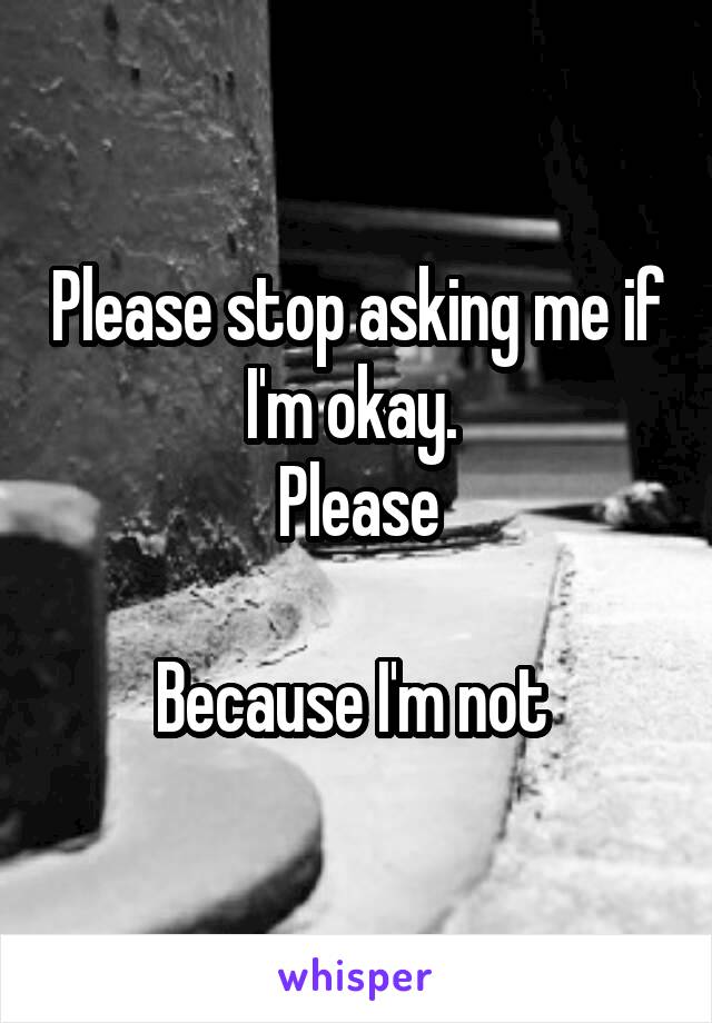 Please stop asking me if I'm okay. 
Please

Because I'm not 