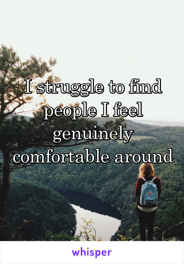 I struggle to find people I feel genuinely comfortable around 