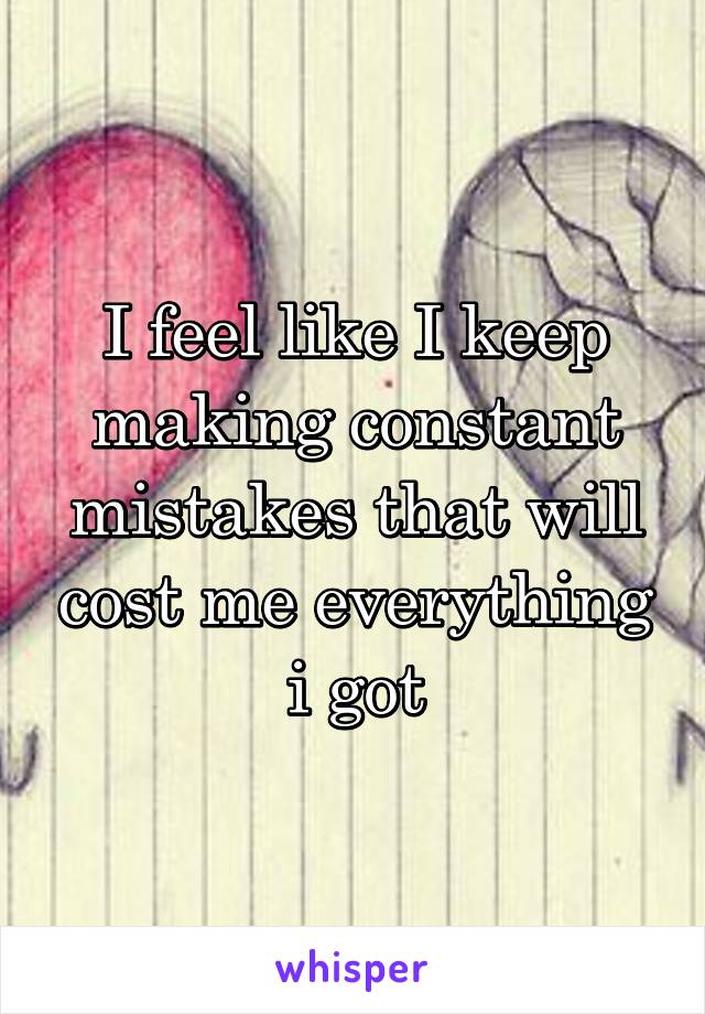 I feel like I keep making constant mistakes that will cost me everything i got