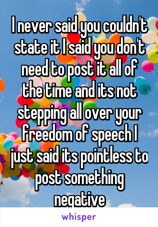 I never said you couldn't state it I said you don't need to post it all of the time and its not stepping all over your freedom of speech I just said its pointless to post something negative