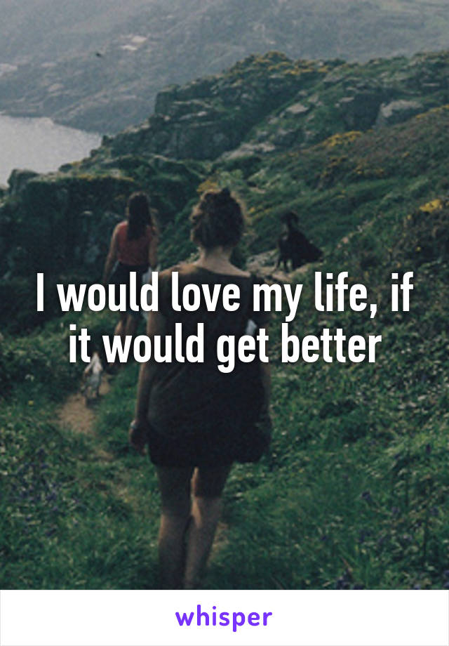 I would love my life, if it would get better