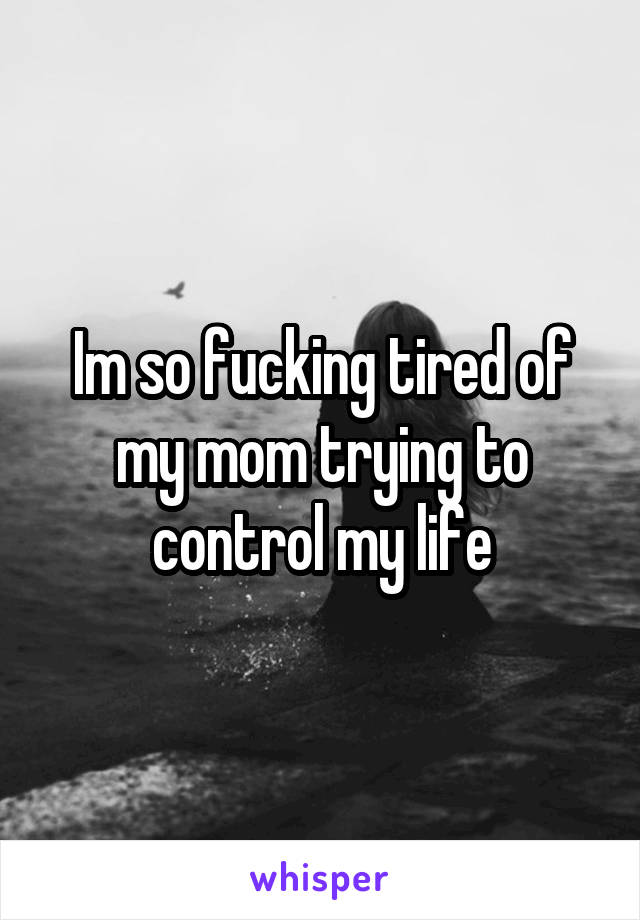 Im so fucking tired of my mom trying to control my life