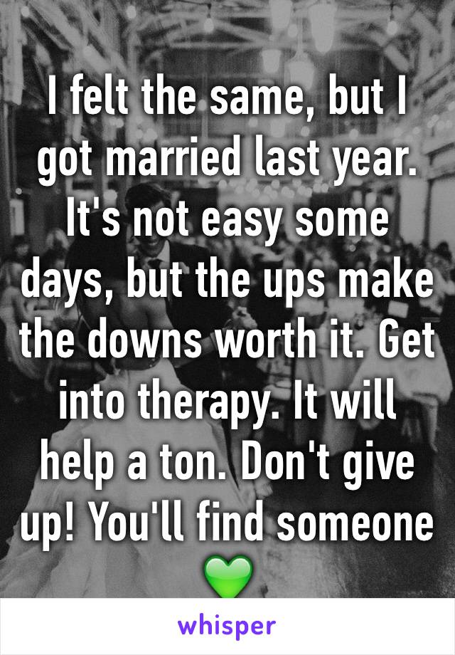 I felt the same, but I got married last year. It's not easy some days, but the ups make the downs worth it. Get into therapy. It will help a ton. Don't give up! You'll find someone ðŸ’š