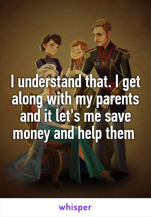 I understand that. I get along with my parents and it let's me save money and help them 