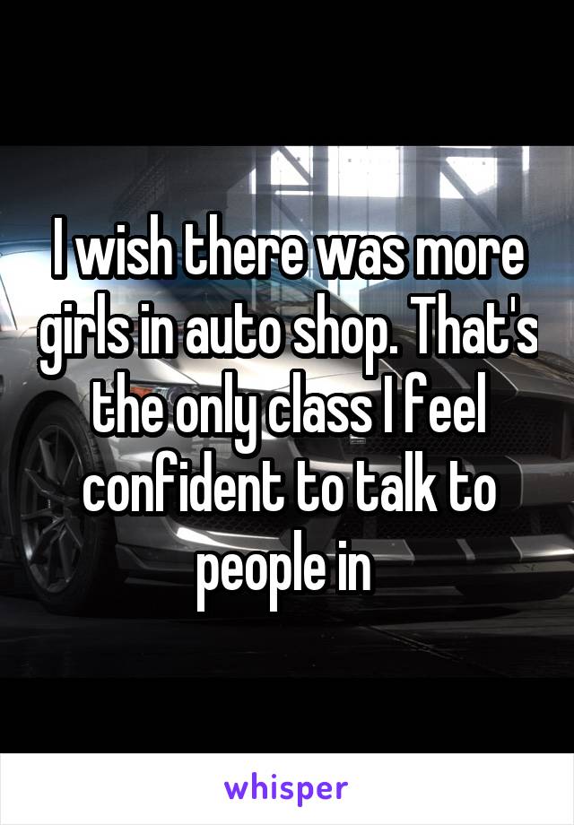 I wish there was more girls in auto shop. That's the only class I feel confident to talk to people in 