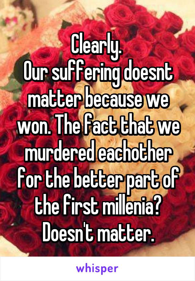 Clearly. 
Our suffering doesnt matter because we won. The fact that we murdered eachother for the better part of the first millenia? Doesn't matter.