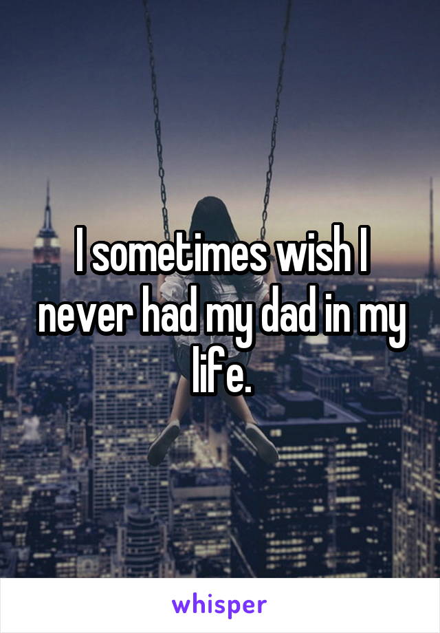 I sometimes wish I never had my dad in my life.