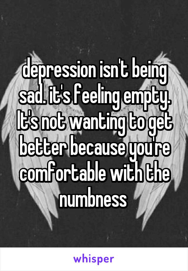 depression isn't being sad. it's feeling empty. It's not wanting to get better because you're comfortable with the numbness 