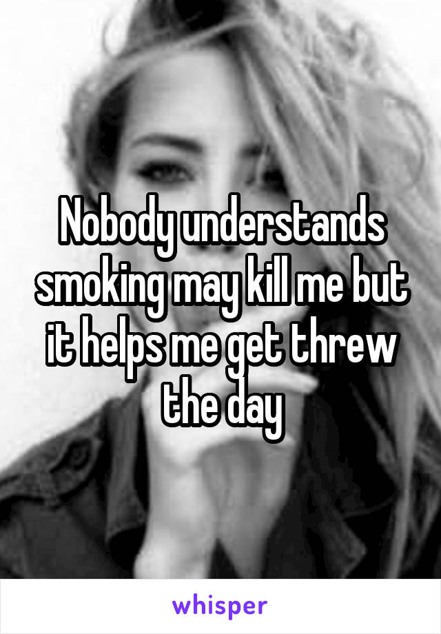 Nobody understands smoking may kill me but it helps me get threw the day