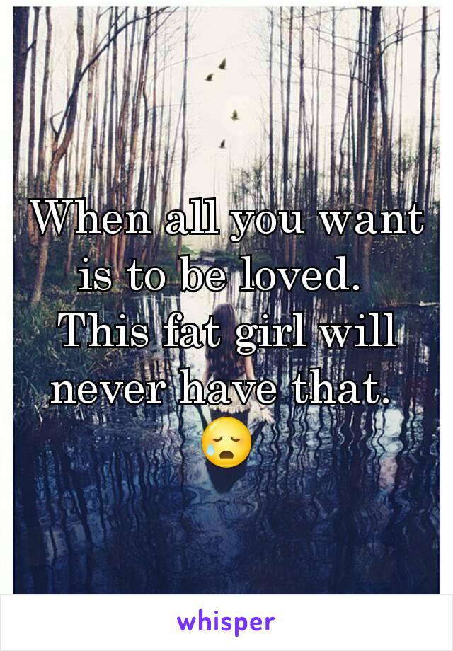 When all you want is to be loved. 
This fat girl will never have that. 
😥