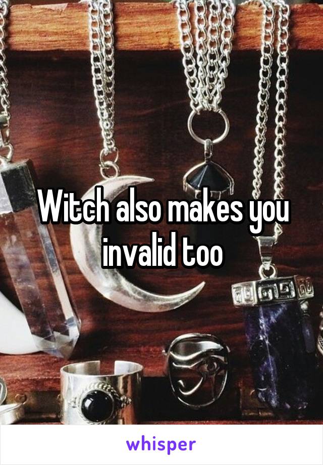 Witch also makes you invalid too