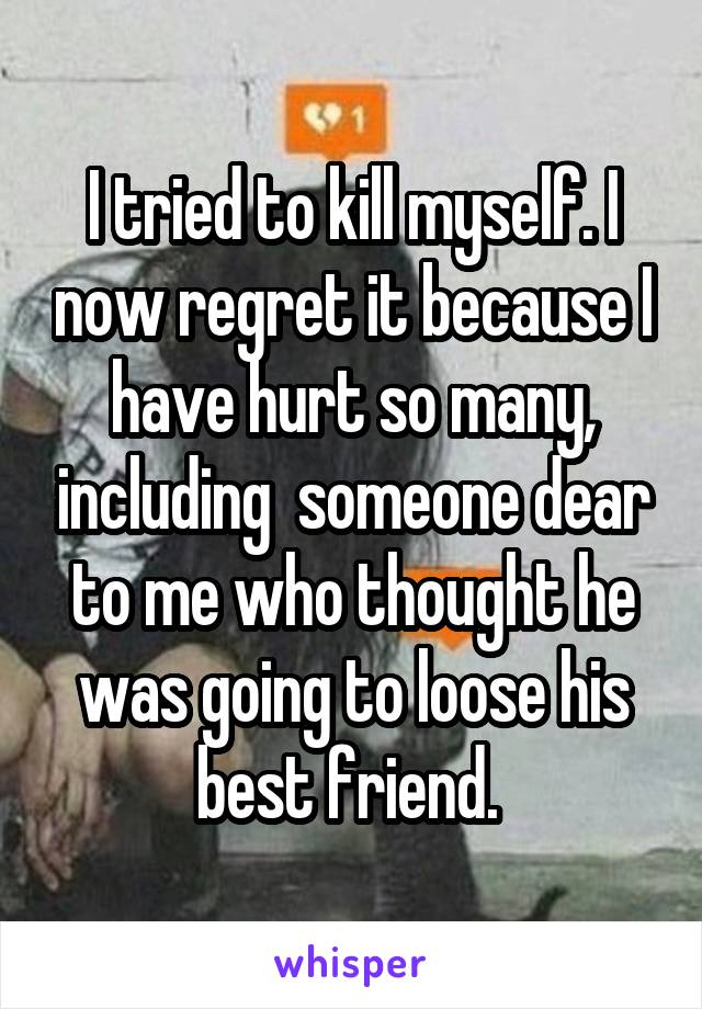 I tried to kill myself. I now regret it because I have hurt so many, including  someone dear to me who thought he was going to loose his best friend. 