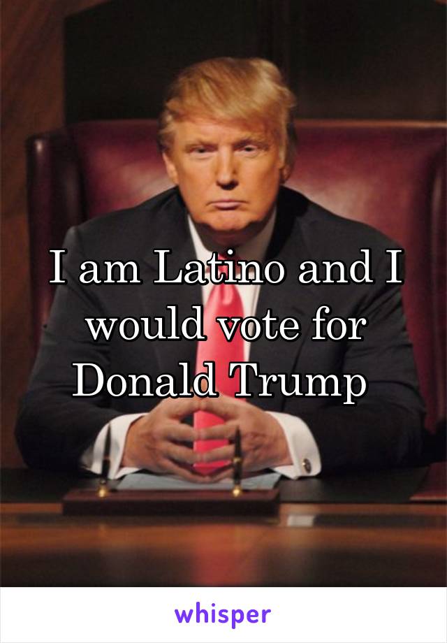 I am Latino and I would vote for Donald Trump 