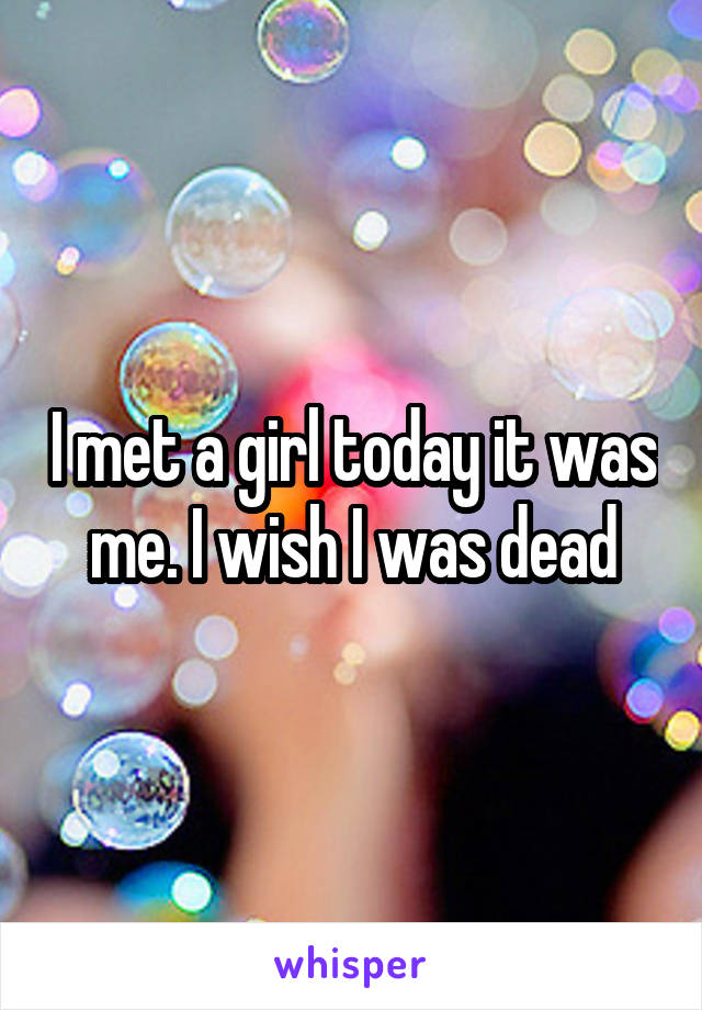 I met a girl today it was me. I wish I was dead