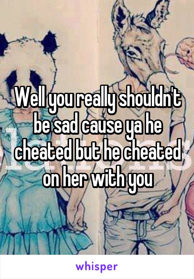 Well you really shouldn't be sad cause ya he cheated but he cheated on her with you