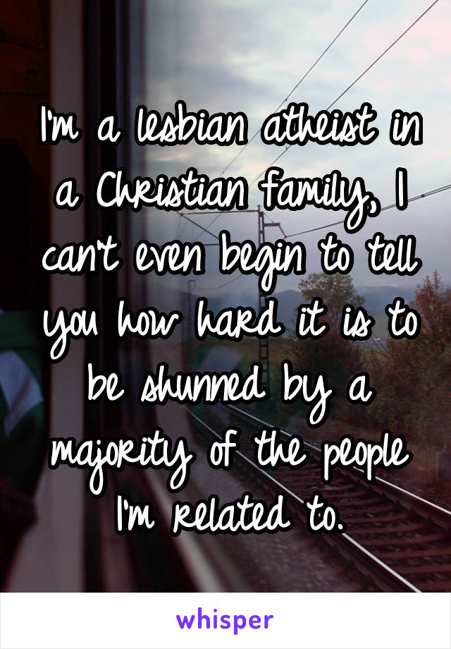 I'm a lesbian atheist in a Christian family, I can't even begin to tell you how hard it is to be shunned by a majority of the people I'm related to.