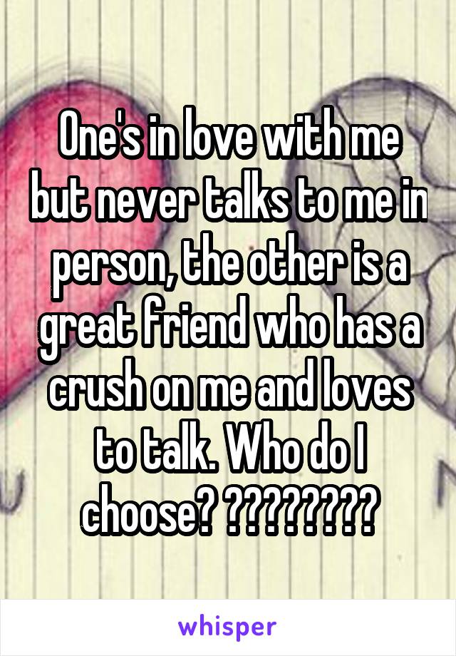 One's in love with me but never talks to me in person, the other is a great friend who has a crush on me and loves to talk. Who do I choose? ????????