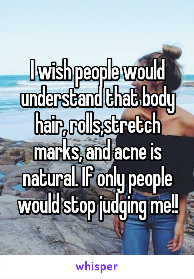 I wish people would understand that body hair, rolls,stretch marks, and acne is natural. If only people would stop judging me!!