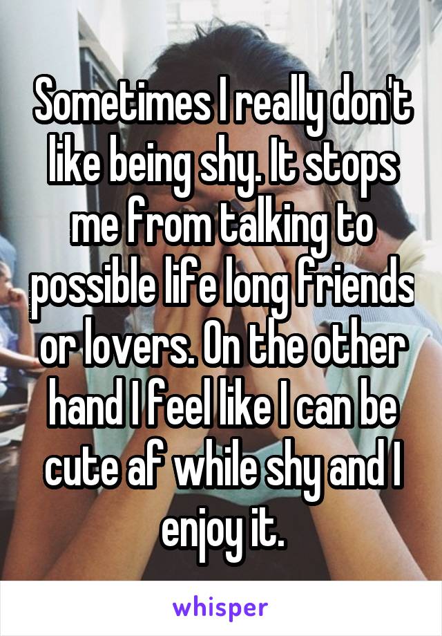 Sometimes I really don't like being shy. It stops me from talking to possible life long friends or lovers. On the other hand I feel like I can be cute af while shy and I enjoy it.