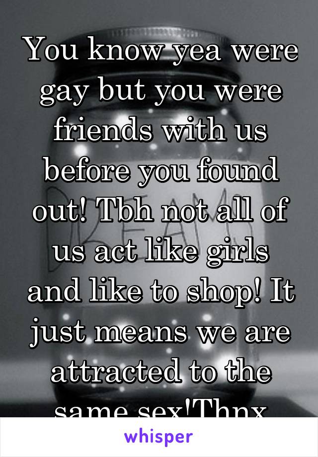 You know yea were gay but you were friends with us before you found out! Tbh not all of us act like girls and like to shop! It just means we are attracted to the same sex!Thnx