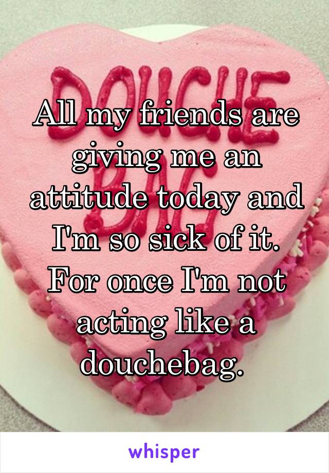 All my friends are giving me an attitude today and I'm so sick of it. For once I'm not acting like a douchebag. 