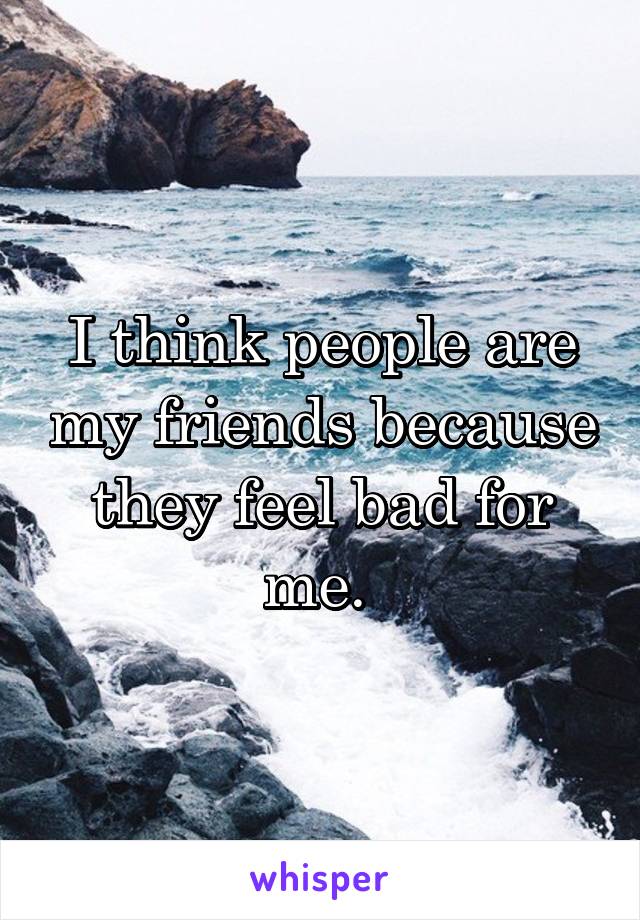 I think people are my friends because they feel bad for me. 