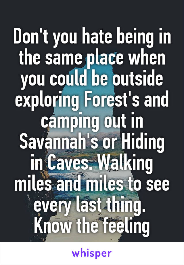 Don't you hate being in the same place when you could be outside exploring Forest's and camping out in Savannah's or Hiding in Caves. Walking miles and miles to see every last thing. 
Know the feeling