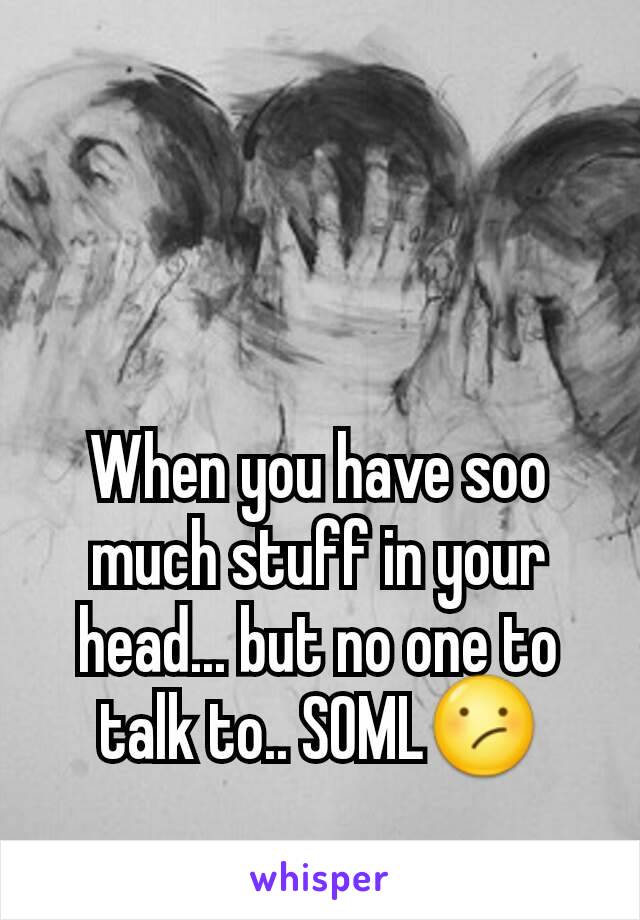 When you have soo much stuff in your head... but no one to talk to.. SOMLðŸ˜•