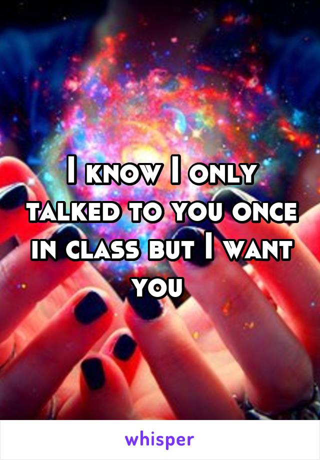 I know I only talked to you once in class but I want you 