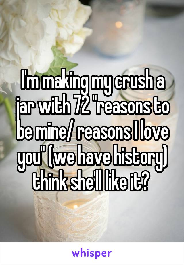 I'm making my crush a jar with 72 "reasons to be mine/ reasons I love you" (we have history) think she'll like it? 