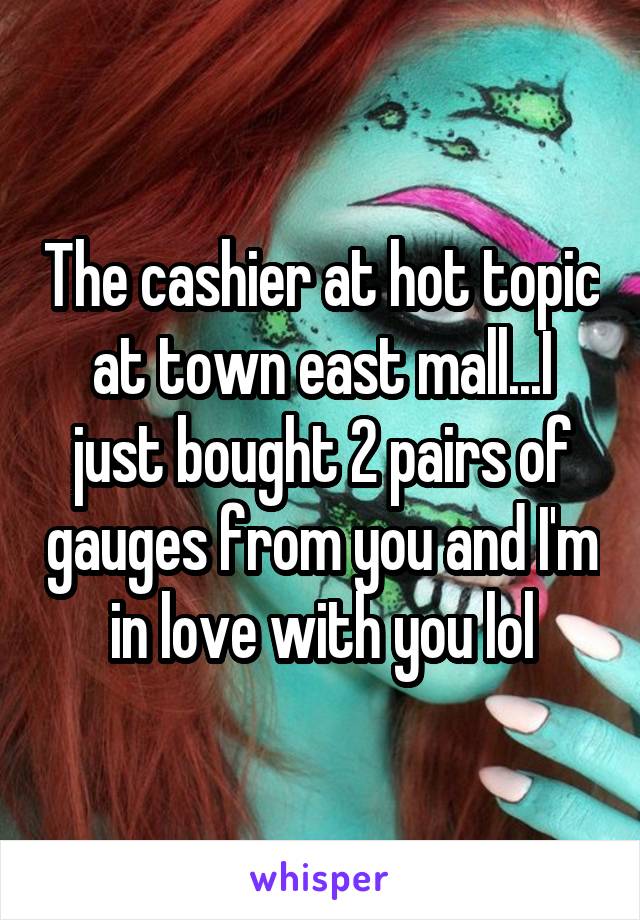 The cashier at hot topic at town east mall...I just bought 2 pairs of gauges from you and I'm in love with you lol