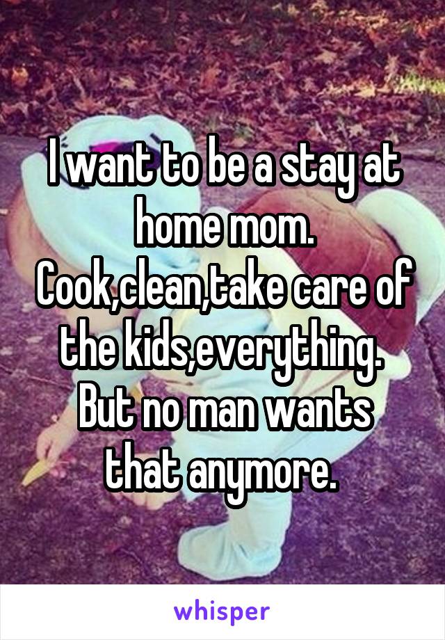 I want to be a stay at home mom. Cook,clean,take care of the kids,everything. 
But no man wants that anymore. 