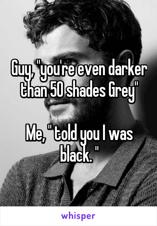 Guy, "you're even darker than 50 shades Grey"

Me, " told you I was black. "