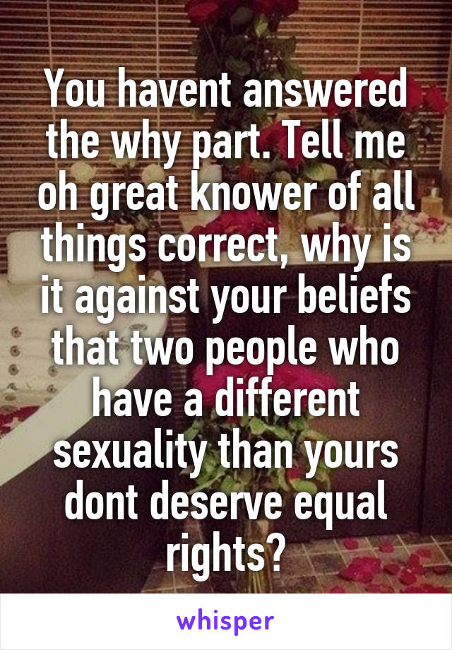 You havent answered the why part. Tell me oh great knower of all things correct, why is it against your beliefs that two people who have a different sexuality than yours dont deserve equal rights?