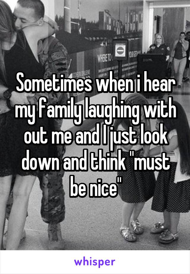 Sometimes when i hear my family laughing with out me and I just look down and think "must be nice"