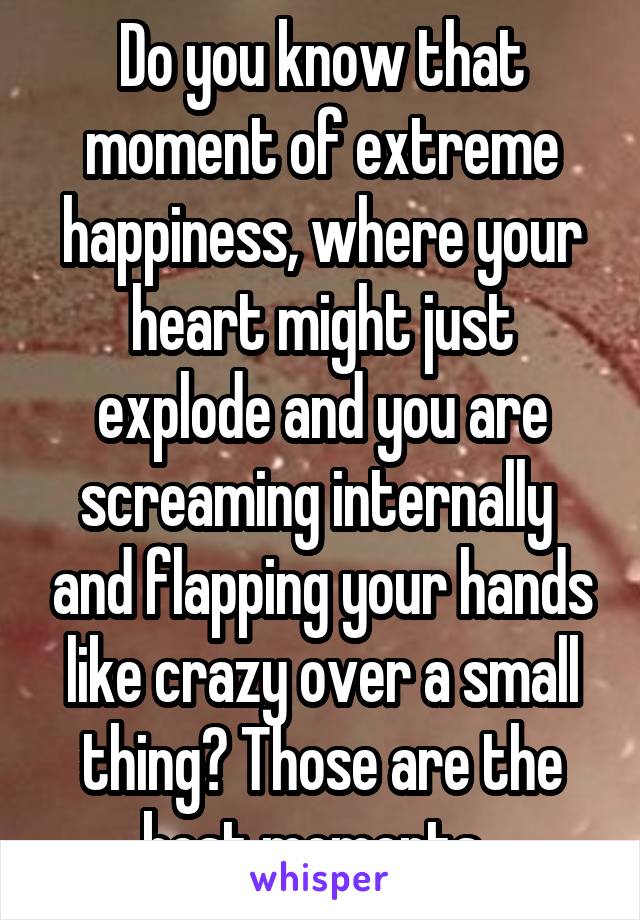 Do you know that moment of extreme happiness, where your heart might just explode and you are screaming internally  and flapping your hands like crazy over a small thing? Those are the best moments. 