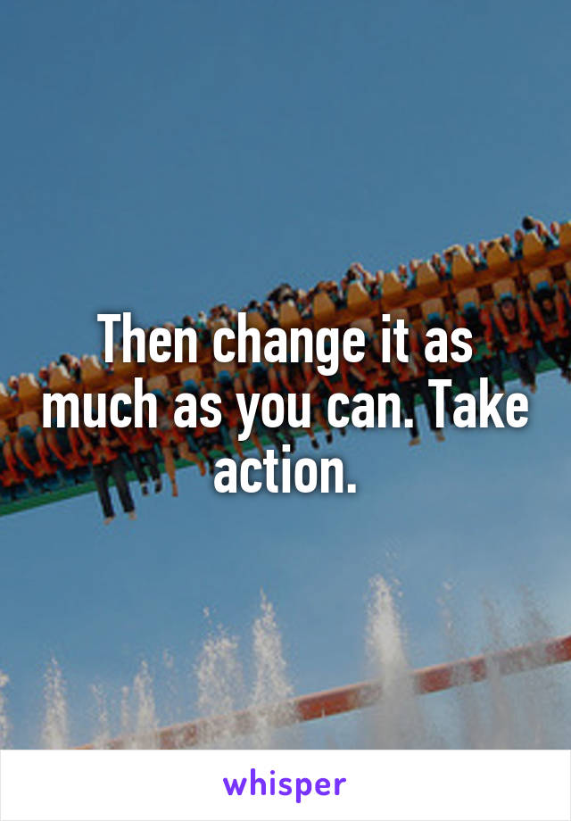 Then change it as much as you can. Take action.