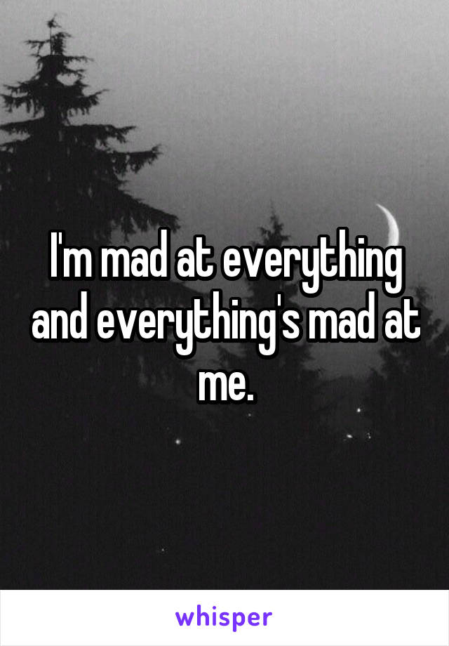 I'm mad at everything and everything's mad at me.