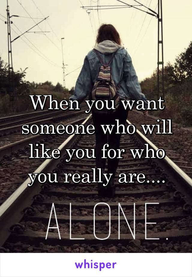 When you want someone who will like you for who you really are....