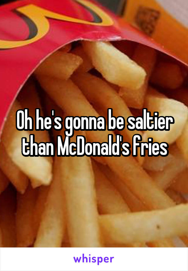 Oh he's gonna be saltier than McDonald's fries