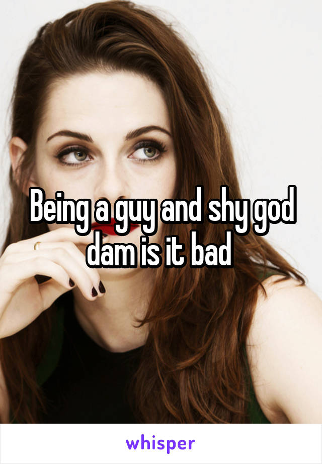 Being a guy and shy god dam is it bad 