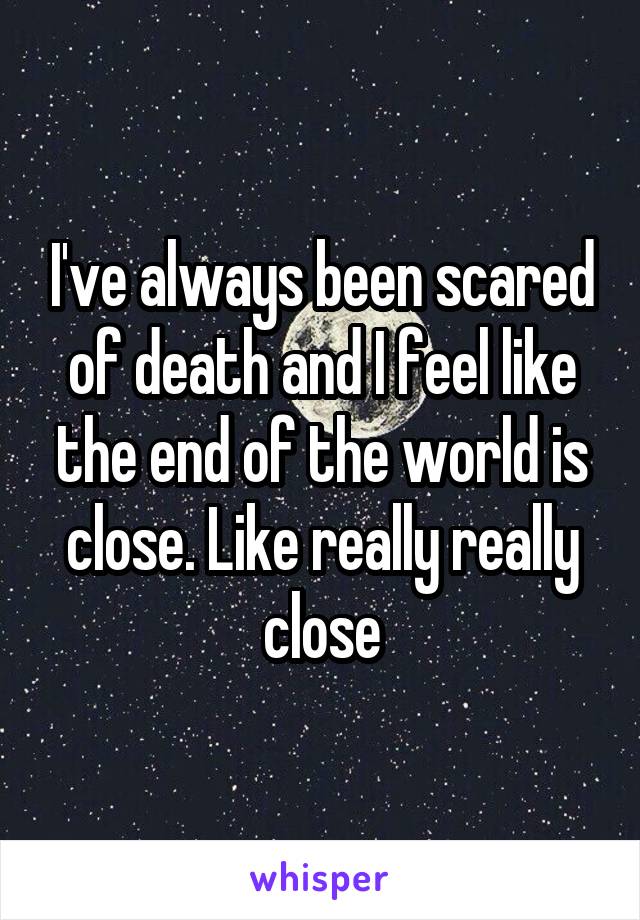 I've always been scared of death and I feel like the end of the world is close. Like really really close