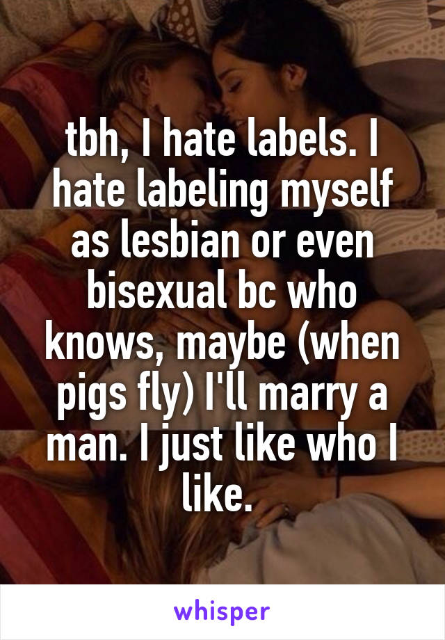 tbh, I hate labels. I hate labeling myself as lesbian or even bisexual bc who knows, maybe (when pigs fly) I'll marry a man. I just like who I like. 