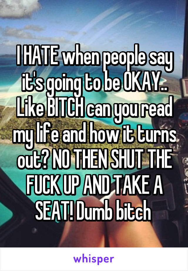 I HATE when people say it's going to be OKAY.. Like BITCH can you read my life and how it turns out? NO THEN SHUT THE FUCK UP AND TAKE A SEAT! Dumb bitch 